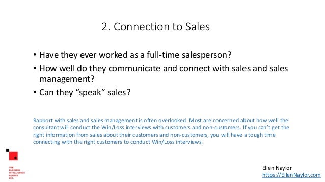 2. Connection to Sales
• Have they ever worked as a full-time salesperson?
• How well do they communicate and connect with sales and sales
management?
• Can they “speak” sales?
Rapport with sales and sales management is often overlooked. Most are concerned about how well the
consultant will conduct the Win/Loss interviews with customers and non-customers. If you can’t get the
right information from sales about their customers and non-customers, you will have a tough time
connecting with the right customers to conduct Win/Loss interviews.
Ellen Naylor
https://EllenNaylor.com
 