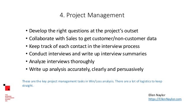 4. Project Management
• Develop the right questions at the project’s outset
• Collaborate with Sales to get customer/non-customer data
• Keep track of each contact in the interview process
• Conduct interviews and write up interview summaries
• Analyze interviews thoroughly
• Write up analysis accurately, clearly and persuasively
These are the key project management tasks in Win/Loss analysis. There are a lot of logistics to keep
straight.
Ellen Naylor
https://EllenNaylor.com
 