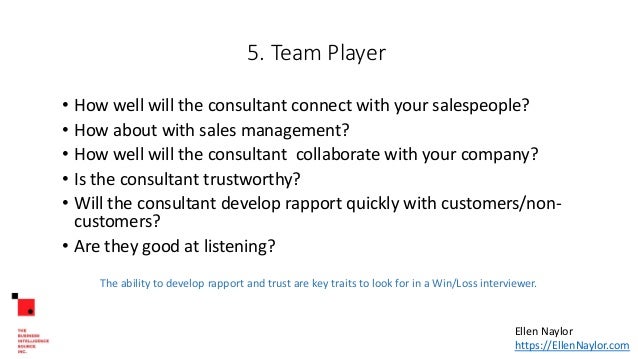 5. Team Player
• How well will the consultant connect with your salespeople?
• How about with sales management?
• How well will the consultant collaborate with your company?
• Is the consultant trustworthy?
• Will the consultant develop rapport quickly with customers/non-
customers?
• Are they good at listening?
The ability to develop rapport and trust are key traits to look for in a Win/Loss interviewer.
Ellen Naylor
https://EllenNaylor.com
 