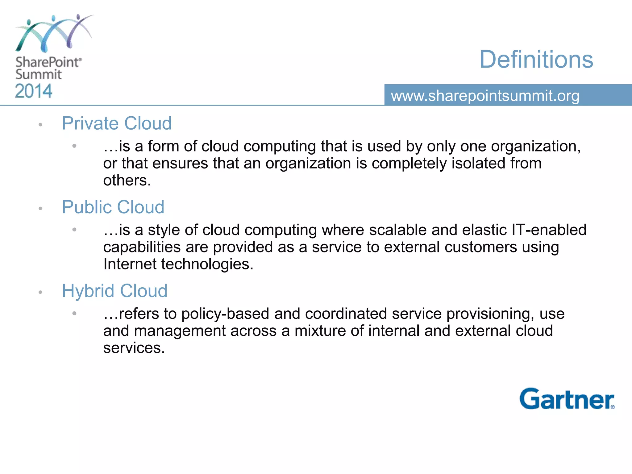 www.sharepointsummit.org
Definitions
• Private Cloud
• …is a form of cloud computing that is used by only one organization,
or that ensures that an organization is completely isolated from
others.
• Public Cloud
• …is a style of cloud computing where scalable and elastic IT-enabled
capabilities are provided as a service to external customers using
Internet technologies.
• Hybrid Cloud
• …refers to policy-based and coordinated service provisioning, use
and management across a mixture of internal and external cloud
services.
 