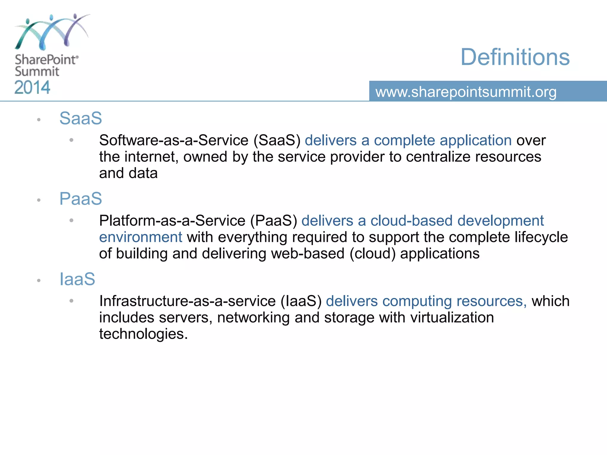 www.sharepointsummit.org
Definitions
• SaaS
• Software-as-a-Service (SaaS) delivers a complete application over
the internet, owned by the service provider to centralize resources
and data
• PaaS
• Platform-as-a-Service (PaaS) delivers a cloud-based development
environment with everything required to support the complete lifecycle
of building and delivering web-based (cloud) applications
• IaaS
• Infrastructure-as-a-service (IaaS) delivers computing resources, which
includes servers, networking and storage with virtualization
technologies.
 