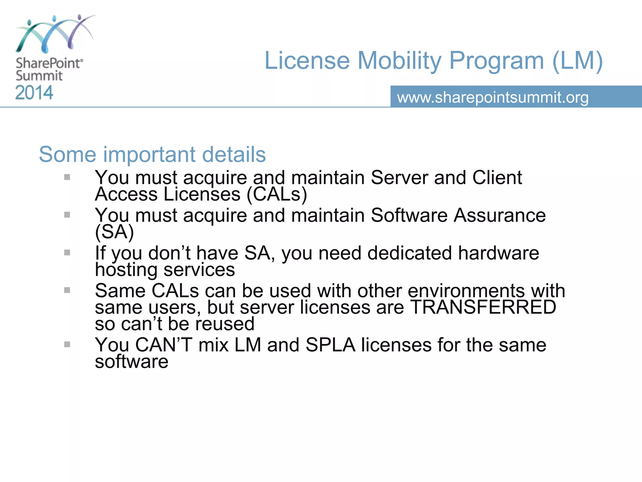 www.sharepointsummit.org
License Mobility Program (LM)
Some important details
 You must acquire and maintain Server and Client
Access Licenses (CALs)
 You must acquire and maintain Software Assurance
(SA)
 If you don’t have SA, you need dedicated hardware
hosting services
 Same CALs can be used with other environments with
same users, but server licenses are TRANSFERRED
so can’t be reused
 You CAN’T mix LM and SPLA licenses for the same
software
 