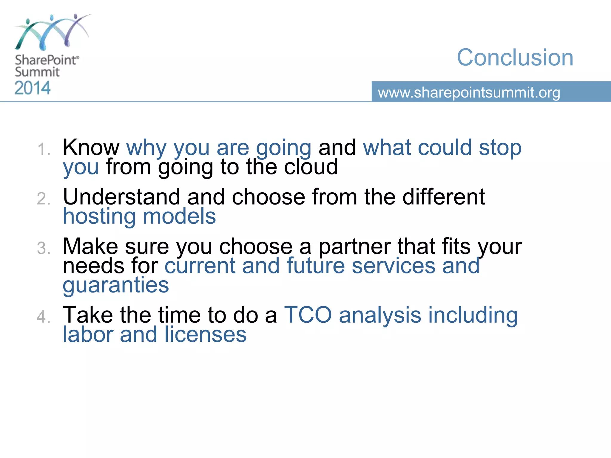 www.sharepointsummit.org
Conclusion
1. Know why you are going and what could stop
you from going to the cloud
2. Understand and choose from the different
hosting models
3. Make sure you choose a partner that fits your
needs for current and future services and
guaranties
4. Take the time to do a TCO analysis including
labor and licenses
 