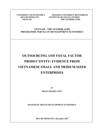 UNIVERSITY OF ECONOMICS ERASMUS UNIVERSITY ROTTERDAM
HO CHI MINH CITY INSTITUTE OF SOCIAL STUDIES
VIETNAM THE NETHERLANDS
VIETNAM – THE NETHERLANDS
PROGRAMME FOR M.A IN DEVELOPMENT ECONOMICS
OUTSOURCING AND TOTAL FACTOR
PRODUCTIVITY: EVIDENCE FROM
VIETNAMESE SMALL AND MEDIUM-SIZED
ENTERPRISES
BY
PHAM THI HOA TIEN
MASTER OF ARTS IN DEVELOPMENT ECONOMICS
HO CHI MINH CITY, December 2017
 