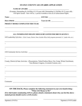STANLY COUNTY 4-H AWARDS APPLICATION

               NAME OF AWARD: __________________________________________________
        (Example: Outstanding Sr. Girl/Boy (13-19 years old); Outstanding Jr. Girl/Boy (9-12 years old);
             4-H Spirit Award – New 4-H’er, 1 year & 6 months or less as of Achievement Night)

Name: ______________________________________ 4-H Club: _________________________________

Date of Birth: _____________________________                      Years in 4-H: _______________
PROJECT BOOKS COMPLETED THIS YEAR:
__________________________________________                           _______________________________________

__________________________________________                           _______________________________________

              ALL INFORMATION BELOW SHOULD BE LISTED FOR 2008 YEAR ONLY.
4-H Leadership Activities: (Club, County, District, State; Include offices held, programs presented, Jr. Leader roles, etc.)

_________________________________________________________________________________________
_

_________________________________________________________________________________________
_

4-H Community Service Activities: ____________________________________________________________

_________________________________________________________________________________________
_

County, District & State Activities: (Presentations, Talent/Fashion Show, Fair, Camp, Winter Enrichment,
                                       Teen Retreat, Congress, Livestock Contests, etc.)
_________________________________________________________________________________________
_

_________________________________________________________________________________________
_

_________________________________________________________________________________________
_

Comments: _______________________________________________________________________________

___________________________________________________________________________________
        ON THE BACK, Please complete the following statement in your own handwriting:
                                  “What 4-H Means to Me”
(For club leaders nominating 4-H’ers, please attach a statement about why you feel the above
named person should receive a 4-H award.)

_________________________________________                            _________________________________________
Signature of 4-H’er                                                                        Signature of 4-H Leader
 