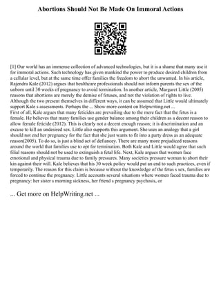 Abortions Should Not Be Made On Immoral Actions
[1] Our world has an immense collection of advanced technologies, but it is a shame that many use it
for immoral actions. Such technology has given mankind the power to produce desired children from
a cellular level, but at the same time offer families the freedom to abort the unwanted. In his article,
Rajendra Kale (2012) argues that healthcare professionals should not inform parents the sex of the
unborn until 30 weeks of pregnancy to avoid termination. In another article, Margaret Little (2005)
reasons that abortions are merely the demise of fetuses, and not the violation of rights to live.
Although the two present themselves in different ways, it can be assumed that Little would ultimately
support Kale s assessments. Perhaps the ... Show more content on Helpwriting.net ...
First of all, Kale argues that many feticides are prevailing due to the mere fact that the fetus is a
female. He believes that many families use gender balance among their children as a decent reason to
allow female feticide (2012). This is clearly not a decent enough reason; it is discrimination and an
excuse to kill an undesired sex. Little also supports this argument. She uses an analogy that a girl
should not end her pregnancy for the fact that she just wants to fit into a party dress as an adequate
reason(2005). To do so, is just a blind act of defiancey. There are many more prejudiced reasons
around the world that families use to opt for termination. Both Kale and Little would agree that such
filial reasons should not be used to extinguish a fetal life. Next, Kale argues that women face
emotional and physical trauma due to family pressures. Many societies pressure woman to abort their
kin against their will. Kale believes that his 30 week policy would put an end to such practices, even if
temporarily. The reason for this claim is because without the knowledge of the fetus s sex, families are
forced to continue the pregnancy. Little accounts several situations where women faced trauma due to
pregnancy: her sister s morning sickness, her friend s pregnancy psychosis, or
... Get more on HelpWriting.net ...
 