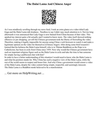 The Dalai Lama And Chinese Anger
As I was mindlessly scrolling through my news feed, I took an extra glance at a video titled Lady
Gaga and the Dalai Lama talk kindness . Needless to say I didn t pay much attention to it. Not too long
afterwards it was announced that Lady Gaga is now banned from China because of that video. This
sparked my interest quite a bit actually and I wanted to know more. The video itself showed nothing
offensive or jaw dropping, yet still the Chinese government took the liberty of firewalling the video.
Therefore, making it legally impossible for anyone using China s web browsers to watch it and make a
legitimate opinion on the video for themselves (Chinese Anger). After doing some brief research I
learned that his holiness the Dalai Lama himself, who is to Tibetan Buddhism as the Pope is to
Catholicism, has been in exile from China since 1959. Now why would the Chinese government have
such an important religious figure such as the Dalai Lama in exile and take the time to ban someone
for simply having a publicized chat with him?
In order to have a better understanding of this situation I would need to know who the Dalai Lama is
and what his position stands for. Why China has such a negative view of the Dalai Lama, while the
rest of the world seems to respect and honor him. And why China s government would censor a video
of the Dalai Lama, despite the video content being simple, respectful, and seemingly innocent.
The Dalai Lama is a Buddhist monk believed to be a manifestation
... Get more on HelpWriting.net ...
 