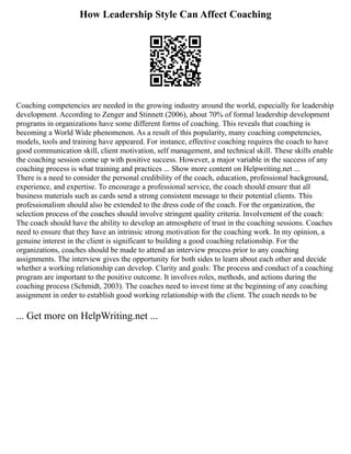 How Leadership Style Can Affect Coaching
Coaching competencies are needed in the growing industry around the world, especially for leadership
development. According to Zenger and Stinnett (2006), about 70% of formal leadership development
programs in organizations have some different forms of coaching. This reveals that coaching is
becoming a World Wide phenomenon. As a result of this popularity, many coaching competencies,
models, tools and training have appeared. For instance, effective coaching requires the coach to have
good communication skill, client motivation, self management, and technical skill. These skills enable
the coaching session come up with positive success. However, a major variable in the success of any
coaching process is what training and practices ... Show more content on Helpwriting.net ...
There is a need to consider the personal credibility of the coach, education, professional background,
experience, and expertise. To encourage a professional service, the coach should ensure that all
business materials such as cards send a strong consistent message to their potential clients. This
professionalism should also be extended to the dress code of the coach. For the organization, the
selection process of the coaches should involve stringent quality criteria. Involvement of the coach:
The coach should have the ability to develop an atmosphere of trust in the coaching sessions. Coaches
need to ensure that they have an intrinsic strong motivation for the coaching work. In my opinion, a
genuine interest in the client is significant to building a good coaching relationship. For the
organizations, coaches should be made to attend an interview process prior to any coaching
assignments. The interview gives the opportunity for both sides to learn about each other and decide
whether a working relationship can develop. Clarity and goals: The process and conduct of a coaching
program are important to the positive outcome. It involves roles, methods, and actions during the
coaching process (Schmidt, 2003). The coaches need to invest time at the beginning of any coaching
assignment in order to establish good working relationship with the client. The coach needs to be
... Get more on HelpWriting.net ...
 