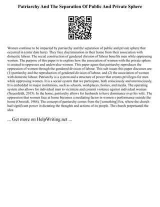 Patriarchy And The Separation Of Public And Private Sphere
Women continue to be impacted by patriarchy and the separation of public and private sphere that
occurred in (enter date here). They face discrimination in their home from their association with
domestic labour. The social construction of gendered division of labour benefits men while oppressing
women. The purpose of this paper is to explore how the association of women with the private sphere
is created to oppresses and undervalue women. This paper agues that patriarchy reproduces the
oppression of women through the gendered division of labour. This sub issues this paper discusses are:
(1) patriarchy and the reproduction of gendered division of labour, and (2) the association of women
with domestic labour. Patriarchy is a system and a structure of power that creates privileges for men
while oppressing women. It is a social system that we participate, both consciously and unconsciously.
It is embedded in major institutions, such as schools, workplaces, homes, and media. The operating
system also allows for individual man to victimize and commit violence against individual woman
(Neuenfeldt, 2015). In the home, patriarchy allows for husbands to have dominance over his wife. The
oppression that women face at home becomes a mediating factor in women s performance outside the
home (Omvedt, 1986). The concept of patriarchy comes from the [something] Era, where the church
had significant power in dictating the thoughts and actions of its people. The church perpetuated the
idea
... Get more on HelpWriting.net ...
 