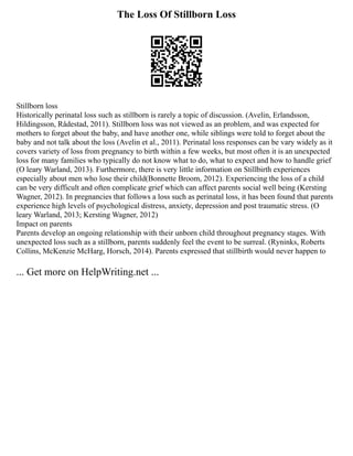 The Loss Of Stillborn Loss
Stillborn loss
Historically perinatal loss such as stillborn is rarely a topic of discussion. (Avelin, Erlandsson,
Hildingsson, Rådestad, 2011). Stillborn loss was not viewed as an problem, and was expected for
mothers to forget about the baby, and have another one, while siblings were told to forget about the
baby and not talk about the loss (Avelin et al., 2011). Perinatal loss responses can be vary widely as it
covers variety of loss from pregnancy to birth within a few weeks, but most often it is an unexpected
loss for many families who typically do not know what to do, what to expect and how to handle grief
(O leary Warland, 2013). Furthermore, there is very little information on Stillbirth experiences
especially about men who lose their child(Bonnette Broom, 2012). Experiencing the loss of a child
can be very difficult and often complicate grief which can affect parents social well being (Kersting
Wagner, 2012). In pregnancies that follows a loss such as perinatal loss, it has been found that parents
experience high levels of psychological distress, anxiety, depression and post traumatic stress. (O
leary Warland, 2013; Kersting Wagner, 2012)
Impact on parents
Parents develop an ongoing relationship with their unborn child throughout pregnancy stages. With
unexpected loss such as a stillborn, parents suddenly feel the event to be surreal. (Ryninks, Roberts
Collins, McKenzie McHarg, Horsch, 2014). Parents expressed that stillbirth would never happen to
... Get more on HelpWriting.net ...
 