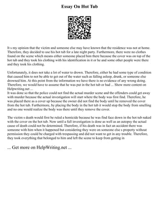 Essay On Hot Tub
It s my opinion that the victim and someone else may have known that the residence was not at home.
Therefore, they decided to use his hot tub for a late night party. Furthermore, there were no clothes
found on the scene which means either someone placed him there because the cover was on top of the
hot tub and they took his clothing with his identification in it or he and some other people were there
and they took his clothing.
Unfortunately, it does not take a lot of water to drown. Therefore, either he had some type of condition
that caused him to not be able to get out of the water such as falling asleep, drunk, or someone else
drowned him. At this point from the information we have there is no evidence of any wrong doing.
Therefore, we would have to assume that he was put in the hot tub or had ... Show more content on
Helpwriting.net ...
It was done so that the police could not find the actual murder scene and the offenders could get away
with murder because the actual investigation will start where the body was first find. Therefore, he
was placed there as a cover up because the owner did not find the body until he removed the cover
from the hot tub. Furthermore, by placing the body in the hot tub it would stop the body from smelling
and no one would realize the body was there until they remove the cover.
The victim s death would first be ruled a homicide because he was find face down in the hot tub naked
with the cover on the hot tub. Now until a full investigation is done as well as an autopsy the actual
cause of death could not be determined. Therefore, if his death was in fact an accident there was
someone with him when it happened but considering they were on someone else s property without
permission they could be charged with trespassing and did not want to get in any trouble. Therefore,
they took everything that belonged to him and left the scene to keep from getting in
... Get more on HelpWriting.net ...
 
