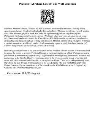 President Abraham Lincoln and Walt Whitman
President Abraham Lincoln, admired by Walt Whitman, blossomed in Whitman s writing and in
American mythology (Eiselein) for his leadership and nobility. Whitman hoped for a rugged, healthy,
who knew what real, physical work was, to be the [r]edeemer [p]resident of [t]hese [s]tates
(Whitman). His hopes came true as in a dream (Whitman) when four years later, just such a beard
faced boatman (Goodheart) entered the White House. Walt Whitman discovered the comprehensive,
all directing soul he had long been seeking (Reynolds) in Abraham Lincoln s life. Therefore Whitman,
a patriotic American, would see Lincoln s death as not only a grave tragedy but also a promise [of]
ultimate purgation and unification for America. (Reynolds).
Dedicating countless hours to the war and politics before President Lincoln s death, Whitman strained
to restore the Union as a whole. Feeling obligated to participate in the war effort, Whitman secured a
government position making regular visit[s] [to] soldiers in war hospitals (Constantkis). Whitman also
participated in the Free Soil Party, a rising opposition to the progression and spread of slavery, and
wrote political commentaries in his effort to strengthen the Union. These undertakings not only aided
the Union, but also brought Whitman closer to his idol, Lincoln, who also wanted to preserve the
Union. Devastated by the assassination of President Lincoln, Walt Whitman wrote O Captain! My
Captain!, This Dust Was Once the Man, and
... Get more on HelpWriting.net ...
 