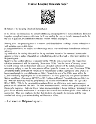 Human Looping Research Paper
II: Variant of the Looping Effects of Human Kinds
In the above I have introduced the concept of Hacking s looping effects of human kinds and defended
it against a couple of common criticisms. I will now modify the concept in order to make it useful for
the case in question. I will then show that this concept remains intelligible.
Namely, what I am proposing to do is to remove condition (iii) from Hacking s schema and replace it
with a similar concept. (iii) being:
[A designation which] we hope to have knowledge about, so we study them in the human and social
sciences.
My motivation for altering this condition for my use is that instead of the term used by the social
scientist to refer to a class of people I am instead referring to words which ... Show more content on
Helpwriting.net ...
Queer was first used in reference to sexuality in the 1920s by homosexual men who rejected the
effeminacy connected with the term fairy (Brontsema, 2004). Over the course of the early to mid
twentieth century both the terms fairy and queer fell out of fashion with the male homosexual
community and gay became the most popular self ascription for homosexual men (Brontsema, 2004).
Around the mid to late twentieth century queer was primarily used as a derogatory term, levelled at
homosexual people in general (Brontsema, 2004). Towards the end of the 1980s some within the
LGBT community began to push for the reclamation of the word queer. One such group were Queer
Nation an offshoot of the group ACT UP (AIDS Coalition to Unleash Power) (Brontsema, 2004). At
the 1990 New York Gay Pride the group handed out leaflets headed Queers Read This (QUEERS
READ THIS, 1990). In the pamphlet they addressed their use of the term queer saying every gay
person has his or her own take on it... for some it means eccentric...and for others queer conjures up
those awful memories . But what Queer Nation emphasise is that it should be the gay community who
get to decide what the word means; it s a weapon we can steal from the homophobe s hand and use it
against him . They also emphasise the fact that it is them who decides the meaning and the value
ascribed to it saying queer means leading a different sort of life ,
... Get more on HelpWriting.net ...
 