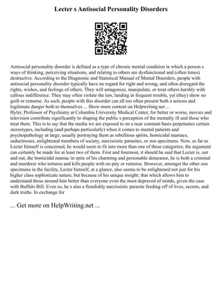 Lecter s Antisocial Personality Disorders
Antisocial personality disorder is defined as a type of chronic mental condition in which a person s
ways of thinking, perceiving situations, and relating to others are dysfunctional and (often times)
destructive. According to the Diagnostic and Statistical Manual of Mental Disorders, people with
antisocial personality disorder typically have no regard for right and wrong, and often disregard the
rights, wishes, and feelings of others. They will antagonize, manipulate, or treat others harshly with
callous indifference. They may often violate the law, landing in frequent trouble, yet (they) show no
guilt or remorse. As such, people with this disorder can all too often present both a serious and
legitimate danger both to themselves ... Show more content on Helpwriting.net ...
Hyler, Professor of Psychiatry at Columbia University Medical Center, for better or worse, movies and
television contribute significantly to shaping the public s perception of the mentally ill and those who
treat them. This is to say that the media we are exposed to on a near constant basis perpetuates certain
stereotypes, including (and perhaps particularly) when it comes to mental patients and
psychopathology at large, usually portraying them as rebellious spirits, homicidal maniacs,
seductresses, enlightened members of society, narcissistic parasites, or zoo specimens. Now, as far as
Lecter himself is concerned, he would seem to fit into more than one of these categories; the argument
can certainly be made for at least two of them. First and foremost, it should be said that Lecter is, out
and out, the homicidal maniac in spite of his charming and personable demeanor, he is both a criminal
and murderer who tortures and kills people with no pity or remorse. However, amongst the other zoo
specimens in the facility, Lecter himself, at a glance, also seems to be enlightened not just for his
higher class sophisticate nature, but because of his unique insight; that which allows him to
understand those around him better than everyone even the most depraved of minds, given the case
with Buffalo Bill. Even so, he s also a fiendishly narcissistic parasite feeding off of lives, secrets, and
dark truths. In exchange for
... Get more on HelpWriting.net ...
 