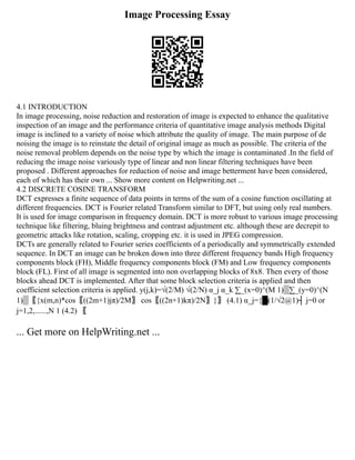 Image Processing Essay
4.1 INTRODUCTION
In image processing, noise reduction and restoration of image is expected to enhance the qualitative
inspection of an image and the performance criteria of quantitative image analysis methods Digital
image is inclined to a variety of noise which attribute the quality of image. The main purpose of de
noising the image is to reinstate the detail of original image as much as possible. The criteria of the
noise removal problem depends on the noise type by which the image is contaminated .In the field of
reducing the image noise variously type of linear and non linear filtering techniques have been
proposed . Different approaches for reduction of noise and image betterment have been considered,
each of which has their own ... Show more content on Helpwriting.net ...
4.2 DISCRETE COSINE TRANSFORM
DCT expresses a finite sequence of data points in terms of the sum of a cosine function oscillating at
different frequencies. DCT is Fourier related Transform similar to DFT, but using only real numbers.
It is used for image comparison in frequency domain. DCT is more robust to various image processing
technique like filtering, bluing brightness and contrast adjustment etc. although these are decrepit to
geometric attacks like rotation, scaling, cropping etc. it is used in JPEG compression.
DCTs are generally related to Fourier series coefficients of a periodically and symmetrically extended
sequence. In DCT an image can be broken down into three different frequency bands High frequency
components block (FH), Middle frequency components block (FM) and Low frequency components
block (FL). First of all image is segmented into non overlapping blocks of 8x8. Then every of those
blocks ahead DCT is implemented. After that some block selection criteria is applied and then
coefficient selection criteria is applied. y(j,k)=√(2/M) √(2/N) α_j α_k ∑_(x=0)^(M 1)▒∑_(y=0)^(N
1)▒〖{x(m,n)*cos⁡
〖((2m+1)jπ)/2M〗 cos⁡
〖((2n+1)kπ)/2N〗}〗 (4.1) α_j={█(1/√2@1)┤ j=0 or
j=1,2,......,N 1 (4.2) 〖
... Get more on HelpWriting.net ...
 