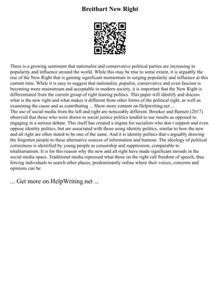 Breitbart New Right
There is a growing sentiment that nationalist and conservative political parties are increasing in
popularity and influence around the world. While this may be true to some extent, it is arguably the
rise of the New Right that is gaining significant momentum in surging popularity and influence at this
current time. While it is easy to suggest that nationalist, populist, conservative and even fascism is
becoming more mainstream and acceptable in modern society, it is important that the New Right is
differentiated from the current group of right leaning politics. This paper will identify and discuss
what is the new right and what makes it different from other forms of the political right, as well as
examining the cause and as contributing ... Show more content on Helpwriting.net ...
The use of social media from the left and right are noticeably different. Brooker and Barnett (2017)
observed that those who were drawn to social justice politics tended to use insults as opposed to
engaging in a serious debate. This itself has created a stigma for socialists who don t support and even
oppose identity politics, but are associated with those using identity politics, similar to how the new
and alt right are often stated to be one of the same. And it is identity politics that s arguably drawing
the forgotten people to these alternative sources of information and humour. The ideology of political
correctness is identified by young people as censorship and suppression, comparable to
totalitarianism. It is for this reason why the new and alt right have made significant inroads in the
social media space. Traditional media repressed what those on the right call freedom of speech, thus
forcing individuals to search other places, predominantly online where their voices, concerns and
opinions can be
... Get more on HelpWriting.net ...
 