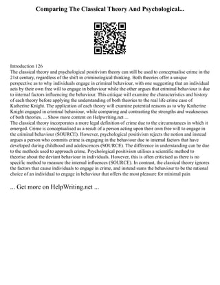 Comparing The Classical Theory And Psychological...
Introduction 126
The classical theory and psychological positivism theory can still be used to conceptualise crime in the
21st century, regardless of the shift in criminological thinking. Both theories offer a unique
perspective as to why individuals engage in criminal behaviour, with one suggesting that an individual
acts by their own free will to engage in behaviour while the other argues that criminal behaviour is due
to internal factors influencing the behaviour. This critique will examine the characteristics and history
of each theory before applying the understanding of both theories to the real life crime case of
Katherine Knight. The application of each theory will examine potential reasons as to why Katherine
Knight engaged in criminal behaviour, while comparing and contrasting the strengths and weaknesses
of both theories. ... Show more content on Helpwriting.net ...
The classical theory incorporates a more legal definition of crime due to the circumstances in which it
emerged. Crime is conceptualised as a result of a person acting upon their own free will to engage in
the criminal behaviour (SOURCE). However, psychological positivism rejects the notion and instead
argues a person who commits crime is engaging in the behaviour due to internal factors that have
developed during childhood and adolescences (SOURCE). The difference in understanding can be due
to the methods used to approach crime. Psychological positivism utilises a scientific method to
theorise about the deviant behaviour in individuals. However, this is often criticised as there is no
specific method to measure the internal influences (SOURCE). In contrast, the classical theory ignores
the factors that cause individuals to engage in crime, and instead sums the behaviour to be the rational
choice of an individual to engage in behaviour that offers the most pleasure for minimal pain
... Get more on HelpWriting.net ...
 