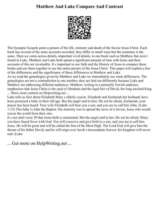 Matthew And Luke Compare And Contrast
The Synoptic Gospels paint a picture of the life, ministry and death of the Savior Jesus Christ. Each
book has several of the same accounts recorded, they differ in small ways but the summary is the
same. Then we come across details, important vivid details, in one book such as Matthew that aren t
found in Luke. Matthew and Luke both spend a significant amount of time with Jesus and their
accounts of this are invaluable. It s important to our faith and the History of Jesus to compare these
books and use them together to see the entire picture of the Jesus Christ. This paper will explain a few
of the differences and the significance of these differences in Matthew and Luke.
As we read the genealogies given by Matthew and Luke we immediately see some differences. The
genealogies are not a contradiction to one another; they are laid out differently because Luke and
Matthew are addressing different audiences. Matthew, writing to a primarily Jewish audience,
emphasizes that Jesus Christ is the seed of Abraham and the legal heir of David, the long awaited King
... Show more content on Helpwriting.net ...
Luke tells us first about Elizabeth Mary s elderly cousin. Elizabeth and Zechariah her husband, have
been promised a baby in their old age. But the angel said to him: Do not be afraid, Zechariah; your
prayer has been heard. Your wife Elizabeth will bear you a son, and you are to call him John. (Luke
1:13) This baby is John the Baptist. His ministry was to spread the news of a Savior, Jesus who would
rescue the world from their sins.
It s not until verse 30 that Jesus birth is mentioned. But the angel said to her, Do not be afraid, Mary;
you have found favor with God. You will conceive and give birth to a son, and you are to call him
Jesus. He will be great and will be called the Son of the Most High. The Lord God will give him the
throne of his father David, and he will reign over Jacob s descendants forever; his kingdom will never
end. (Luke
... Get more on HelpWriting.net ...
 