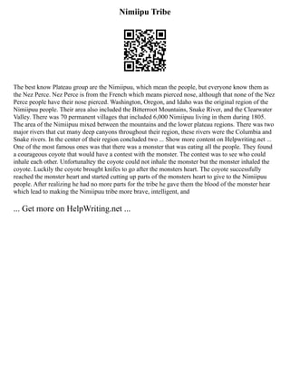 Nimiipu Tribe
The best know Plateau group are the Nimiipuu, which mean the people, but everyone know them as
the Nez Perce. Nez Perce is from the French which means pierced nose, although that none of the Nez
Perce people have their nose pierced. Washington, Oregon, and Idaho was the original region of the
Nimiipuu people. Their area also included the Bitterroot Mountains, Snake River, and the Clearwater
Valley. There was 70 permanent villages that included 6,000 Nimiipuu living in them during 1805.
The area of the Nimiipuu mixed between the mountains and the lower plateau regions. There was two
major rivers that cut many deep canyons throughout their region, these rivers were the Columbia and
Snake rivers. In the center of their region concluded two ... Show more content on Helpwriting.net ...
One of the most famous ones was that there was a monster that was eating all the people. They found
a courageous coyote that would have a contest with the monster. The contest was to see who could
inhale each other. Unfortunaltey the coyote could not inhale the monster but the monster inhaled the
coyote. Luckily the coyote brought knifes to go after the monsters heart. The coyote successfully
reached the monster heart and started cutting up parts of the monsters heart to give to the Nimiipuu
people. After realizing he had no more parts for the tribe he gave them the blood of the monster hear
which lead to making the Nimiipuu tribe more brave, intelligent, and
... Get more on HelpWriting.net ...
 