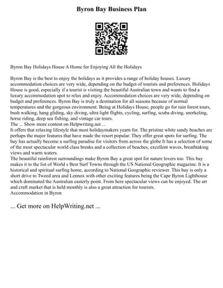 Byron Bay Business Plan
Byron Bay Holidays House A Home for Enjoying All the Holidays
Byron Bay is the best to enjoy the holidays as it provides a range of holiday houses. Luxury
accommodation choices are very wide, depending on the budget of tourists and preferences. Holidays
House is good, especially if a tourist is visiting the beautiful Australian town and wants to find a
luxury accommodation spot to relax and enjoy. Accommodation choices are very wide, depending on
budget and preferences. Byron Bay is truly a destination for all seasons because of normal
temperatures and the gorgeous environment. Being at Holidays House, people go for rain forest tours,
bush walking, hang gliding, sky diving, ultra light flights, cycling, surfing, scuba diving, snorkeling,
horse riding, deep sea fishing, and vintage car tours.
The ... Show more content on Helpwriting.net ...
It offers that relaxing lifestyle that most holidaymakers yearn for. The pristine white sandy beaches are
perhaps the major features that have made the resort popular. They offer great spots for surfing. The
bay has actually become a surfing paradise for visitors from across the globe It has a selection of some
of the most spectacular world class breaks and a collection of beaches, excellent waves, breathtaking
views and warm waters.
The beautiful rainforest surroundings make Byron Bay a great spot for nature lovers too. This bay
makes it to the list of World s Best Surf Towns through the US National Geographic magazine. It is a
historical and spiritual surfing home, according to National Geographic reviewer. This bay is only a
short drive to Tweed area and Lennox with other exciting features being the Cape Byron Lighthouse
which dominated the Australian easterly point. From here spectacular views can be enjoyed. The art
and craft market that is held monthly is also a great attraction for tourists.
Accommodation in Byron
... Get more on HelpWriting.net ...
 
