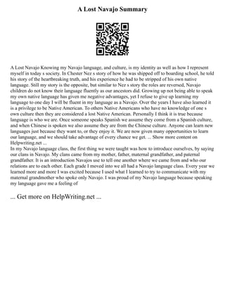 A Lost Navajo Summary
A Lost Navajo Knowing my Navajo language, and culture, is my identity as well as how I represent
myself in today s society. In Chester Nez s story of how he was shipped off to boarding school, he told
his story of the heartbreaking truth, and his experience he had to be stripped of his own native
language. Still my story is the opposite, but similar to Nez s story the roles are reversed, Navajo
children do not know their language fluently as our ancestors did. Growing up not being able to speak
my own native language has given me negative advantages, yet I refuse to give up learning my
language to one day I will be fluent in my language as a Navajo. Over the years I have also learned it
is a privilege to be Native American. To others Native Americans who have no knowledge of one s
own culture then they are considered a lost Native American. Personally I think it is true because
language is who we are. Once someone speaks Spanish we assume they come from a Spanish culture,
and when Chinese is spoken we also assume they are from the Chinese culture. Anyone can learn new
languages just because they want to, or they enjoy it. We are now given many opportunities to learn
our language, and we should take advantage of every chance we get. ... Show more content on
Helpwriting.net ...
In my Navajo language class, the first thing we were taught was how to introduce ourselves, by saying
our clans in Navajo. My clans came from my mother, father, maternal grandfather, and paternal
grandfather. It is an introduction Navajos use to tell one another where we came from and who our
relations are to each other. Each grade I moved into we all had a Navajo language class. Every year we
learned more and more I was excited because I used what I learned to try to communicate with my
maternal grandmother who spoke only Navajo. I was proud of my Navajo language because speaking
my language gave me a feeling of
... Get more on HelpWriting.net ...
 