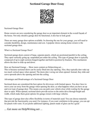 Sectional Garage Door Essay
Sectional Garage Door
Home owners are now considering the garage door as an important element in the overall façade of
the house. Not only should a garage door be functional, it also has to look good.
There are many garage door options available. In choosing the one for your garage, you will need to
consider durability, design, maintenance and cost. A popular choice among home owners is the
sectional garage door.
What is a Sectional Garage Door?
Sectional garage doors consist of large, separate panels, which are positioned parallel to the ceiling.
They open vertically going up, suspended just under the ceiling. This type of garage door is typically
composed of up to eight sections hinged together and held in position by brackets. This mechanism
allows the door to slide up and down.
How are Sectional Garage ... Show more content on Helpwriting.net ...
This is because sectional doors can be easily fitted into any opening. Also, they typically don t take up
too much vertical space when opened. The doors don t swing out when opened. Instead, they slide and
curve upwards above the opening and into the ceiling.
Advantages and Disadvantages of a Sectional Garage Door
Sectional doors are considered the best option for driveways with limited spaces. You don t have to
move your car away from the garage when opening the door, as what happens when you have an up
and over type of garage door. This means you can park your vehicle close while waiting for the garage
door to open. When opened, sectional doors provide access to the entire drive through height and
width, which make them great options for garage owners with large vehicles.
This type of garage door also offers flexibility in terms of materials used. You can choose materials
that provide the functionality you need. For instance, if you want ventilation in the garage, you can opt
for panels with vents. If you prefer additional lighting, panels made of glass can be a good
... Get more on HelpWriting.net ...
 