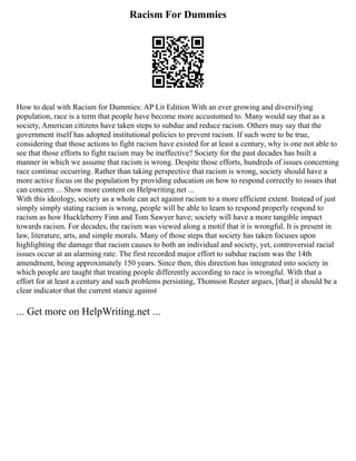 Racism For Dummies
How to deal with Racism for Dummies: AP Lit Edition With an ever growing and diversifying
population, race is a term that people have become more accustomed to. Many would say that as a
society, American citizens have taken steps to subdue and reduce racism. Others may say that the
government itself has adopted institutional policies to prevent racism. If such were to be true,
considering that those actions to fight racism have existed for at least a century, why is one not able to
see that those efforts to fight racism may be ineffective? Society for the past decades has built a
manner in which we assume that racism is wrong. Despite those efforts, hundreds of issues concerning
race continue occurring. Rather than taking perspective that racism is wrong, society should have a
more active focus on the population by providing education on how to respond correctly to issues that
can concern ... Show more content on Helpwriting.net ...
With this ideology, society as a whole can act against racism to a more efficient extent. Instead of just
simply simply stating racism is wrong, people will be able to learn to respond properly respond to
racism as how Huckleberry Finn and Tom Sawyer have; society will have a more tangible impact
towards racism. For decades, the racism was viewed along a motif that it is wrongful. It is present in
law, literature, arts, and simple morals. Many of those steps that society has taken focuses upon
highlighting the damage that racism causes to both an individual and society, yet, controversial racial
issues occur at an alarming rate. The first recorded major effort to subdue racism was the 14th
amendment, being approximately 150 years. Since then, this direction has integrated into society in
which people are taught that treating people differently according to race is wrongful. With that a
effort for at least a century and such problems persisting, Thomson Reuter argues, [that] it should be a
clear indicator that the current stance against
... Get more on HelpWriting.net ...
 