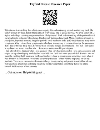 Thyroid Disease Research Paper
This disease is something that affects my everyday life and makes my normal routine very hard. My
family at least my main family that is almost every single one of us has thyroid. We are a family of 13
6 girls and 4 boys counting my parents that s 13 right now I think only two of my siblings don t have it
but are close to getting it. Often times, I find myself depressed and tired. More symptoms are pain in
your joints, impaired memory, irregular periods; cold, weakness and a puffy face there are many more
symptoms. Why I chose those symptoms to talk about in my essay is because those are the symptoms
that I deal with on a daily basis. Everyday I am cold and not just a normal cold I feel that I can feel it
in my bones no matter how hot it is ... Show more content on Helpwriting.net ...
I had a lot of stress because when I was younger I had very bad psoriasis but I was very consistent and
stayed on top of taking my medicine but even with that I still had some psoriasis left. I wasn t able to
wear the clothing that I wear now but I used to always have to cover up and sometimes even when it
was dead hot in the summer I would be covered up because I didn t want to be picked on for my
psoriasis. There were times where I couldn t always be covered up and people would either ask me
rude questions about it or just make fun of me not knowing that its something that is out of my
control. Which made it hard to make
... Get more on HelpWriting.net ...
 