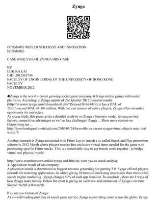 Zynga
ECOM6030 WEB 2.0 STRATEGY AND INNOVATION
ECOM6030
CASE ANALYSIS OF ZYNGA HBS CASE
BY
LUK KA LAI
UID: 2012853746
FACULTY OF ENGINEERING OF THE UNIVERSITY OF HONG KONG
FACULTY
NOVEMBER 2012
Zynga is the world s fastest growing social game company, it brings online games with social
platforms. According to Zynga reports of 2nd Quarter 2012 financial results
(http://investor.zynga.com/releasedetail.cfm?ReleaseID=695419), it has a DAU of
72million and MAU of 306 million. With the vast amount of active players, Zynga offers incentive
opportunity for marketers.
As a case study, this paper gives a detailed analysis on Zynga s business model, its success key
factors, competitive advantages as well as key challenges. Zynga ... Show more content on
Helpwriting.net ...
http://downloadsquad.switched.com/2010/05/24/farmville ice cream zyngasvirtual objects enter real
world 7/
Another example is Zynga associated with Fritro Lay to launch a so called Snack and Play promotion
scheme in 2012 March where players receive free exclusive virtual items needed for the game with
purchasing specific Fritro snacks. This is a remarkable way to get brands work together , to bridge
virtual and physical world.
http://www.examiner.com/article/zynga and frito lay want you to snack andplay
4. Application install of ads company
Application install is determined as biggest revenue generating for gaming 2.0. Zynga offered players
rewards for installing applications, in which giving 10 times of marketing impression than transitional
search engine marketing . Zynga charges 50% of each app installed. To conclude , there are 4 ways of
how Zynga make money. Below the chart is giving an overview and estimation of Zynga s revenue
Source: NeXtUp Research
Key success factors of Zynga:
As a world leading provider of social game service, Zynga is providing more across the globe. Zynga
 