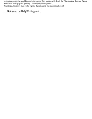 s aim to connect the world through its games. This section will detail the 7 factors that directed Zynga
to today s most popular gaming 2.0 company in the planet.
Gaming 2.0 is more than just a typical digital game, but a combination of
... Get more on HelpWriting.net ...
 