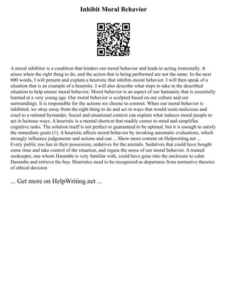 Inhibit Moral Behavior
A moral inhibitor is a condition that hinders our moral behavior and leads to acting irrationally. It
arises when the right thing to do, and the action that is being performed are not the same. In the next
600 words, I will present and explain a heuristic that inhibits moral behavior. I will then speak of a
situation that is an example of a heuristic. I will also describe what steps to take in the described
situation to help ensure moral behavior. Moral behavior is an aspect of our humanity that is essentially
learned at a very young age. Our moral behavior is sculpted based on our culture and our
surroundings. It is responsible for the actions we choose to commit. When our moral behavior is
inhibited, we stray away from the right thing to do and act in ways that would seem malicious and
cruel to a rational bystander. Social and situational context can explain what induces moral people to
act in heinous ways. A heuristic is a mental shortcut that readily comes to mind and simplifies
cognitive tasks. The solution itself is not perfect or guaranteed to be optimal, but it is enough to satisfy
the immediate goals (1). A heuristic affects moral behavior by invoking automatic evaluations, which
strongly influence judgements and actions and can ... Show more content on Helpwriting.net ...
Every public zoo has in their possession, sedatives for the animals. Sedatives that could have bought
some time and take control of the situation, and regain the sense of our moral behavior. A trained
zookeeper, one whom Harambe is very familiar with, could have gone into the enclosure to calm
Harambe and retrieve the boy. Heuristics need to be recognized as departures from normative theories
of ethical decision
... Get more on HelpWriting.net ...
 