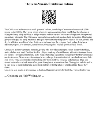 The Semi-Nomadic Chickasaw Indians
The Chickasaw Indians were a small group of Indians, consisting of a estimated amount of 5,000
people in the 1600 s. They were people who were very coordinated and established their homes at
close proximity. They held life at a high esteem, and had several towns and villages that incorporated
present day elements. The Chickasaw were religious and relied most on faith for healing. This Indian
group worshiped the deity Ababinili. This god represents the things above such as the sun, clouds, and
sky. In addition, worship of other deities was included into the religion. Each god or deity has a
different purpose. For example, some deities protect against wicked spirits and evil forces.
Chickasaw Indians were semi nomadic, people who moved according to season in search for food,
water, shelter, and land. Families lived in villages made up of small houses with more than one house
per family. Throughout the family, tasks were established separately; one category for the women and
one for the men. Women were introduced at an early age how maintain their own land and raise their
own crops. They accommodated in looking after their children, cooking, and cleaning. They also
tended to the slaves which were often given through war with other tribes. Young girls had the option
to stay close to their mother and assist their mothers with the labor or spending their day as they
chose.
Men were also taught at a young age to hunt and become warriors for the tribe. They often traveled
... Get more on HelpWriting.net ...
 