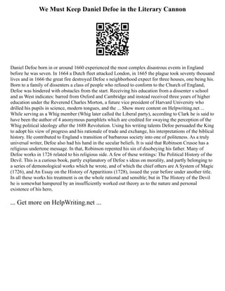 We Must Keep Daniel Defoe in the Literary Cannon
Daniel Defoe born in or around 1660 experienced the most complex disastrous events in England
before he was seven. In 1664 a Dutch fleet attacked London, in 1665 the plague took seventy thousand
lives and in 1666 the great fire destroyed Defoe s neighborhood expect for three houses, one being his.
Born to a family of dissenters a class of people who refused to conform to the Church of England,
Defoe was hindered with obstacles from the start. Receiving his education from a dissenter s school
and as West indicates: barred from Oxford and Cambridge and instead received three years of higher
education under the Reverend Charles Morton, a future vice president of Harvard University who
drilled his pupils in science, modern tongues, and the ... Show more content on Helpwriting.net ...
While serving as a Whig member (Whig later called the Liberal party), according to Clark he is said to
have been the author of 4 anonymous pamphlets which are credited for swaying the perception of the
Whig political ideology after the 1688 Revolution. Using his writing talents Defoe persuaded the King
to adopt his view of progress and his rationale of trade and exchange, his interpretations of the biblical
history. He contributed to England s transition of barbarous society into one of politeness. As a truly
universal writer, Defoe also had his hand in the secular beliefs. It is said that Robinson Crusoe has a
religious undertone message. In that, Robinson repented his sin of disobeying his father. Many of
Defoe works in 1726 related to his religious side. A few of these writings: The Political History of the
Devil. This is a curious book, partly explanatory of Defoe s ideas on morality, and partly belonging to
a series of demonological works which he wrote, and of which the chief others are A System of Magic
(1726), and An Essay on the History of Apparitions (1728), issued the year before under another title.
In all these works his treatment is on the whole rational and sensible; but in The History of the Devil
he is somewhat hampered by an insufficiently worked out theory as to the nature and personal
existence of his hero,
... Get more on HelpWriting.net ...
 