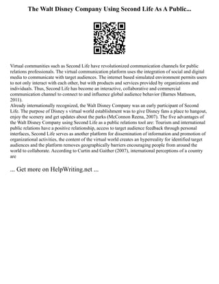 The Walt Disney Company Using Second Life As A Public...
Virtual communities such as Second Life have revolutionized communication channels for public
relations professionals. The virtual communication platform uses the integration of social and digital
media to communicate with target audiences. The internet based simulated environment permits users
to not only interact with each other, but with products and services provided by organizations and
individuals. Thus, Second Life has become an interactive, collaborative and commercial
communication channel to connect to and influence global audience behavior (Barnes Mattsson,
2011).
Already internationally recognized, the Walt Disney Company was an early participant of Second
Life. The purpose of Disney s virtual world establishment was to give Disney fans a place to hangout,
enjoy the scenery and get updates about the parks (McConnon Reena, 2007). The five advantages of
the Walt Disney Company using Second Life as a public relations tool are: Tourism and international
public relations have a positive relationship, access to target audience feedback through personal
interfaces, Second Life serves as another platform for dissemination of information and promotion of
organizational activities, the content of the virtual world creates an hyperreality for identified target
audiences and the platform removes geographically barriers encouraging people from around the
world to collaborate. According to Curtin and Gaither (2007), international perceptions of a country
are
... Get more on HelpWriting.net ...
 
