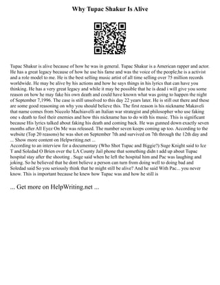 Why Tupac Shakur Is Alive
Tupac Shakur is alive because of how he was in general. Tupac Shakur is a American rapper and actor.
He has a great legacy because of how he use his fame and was the voice of the people;he is a activist
and a role model to me. He is the best selling music artist of all time selling over 75 million records
worldwide. He may be alive by his actions and how he says things in his lyrics that can have you
thinking. He has a very great legacy and while it may be possible that he is dead i will give you some
reason on how he may fake his own death and could have known what was going to happen the night
of September 7,1996. The case is still unsolved to this day 22 years later. He is still out there and these
are some good reasoning on why you should believe this. The first reason is his nickname Makaveli
that name comes from Niccolo Machiavelli an Italian war strategist and philosopher who use faking
one s death to fool their enemies and how this nickname has to do with his music. This is significant
because His lyrics talked about faking his death and coming back. He was gunned down exactly seven
months after All Eyez On Me was released. The number seven keeps coming up too. According to the
website (Top 20 reasons) he was shot on September 7th and survived on 7th through the 12th day and
... Show more content on Helpwriting.net ...
According to an interview for a documentary (Who Shot Tupac and Biggie?) Suge Knight said to Ice
T and Soledad O Brien over the LA County Jail phone that something didn t add up about Tupac
hospital stay after the shooting . Suge said when he left the hospital him and Pac was laughing and
joking. So he believed that he dont believe a person can turn from doing well to doing bad and
Soledad said So you seriously think that he might still be alive? And he said With Pac... you never
know. This is important because he knew how Tupac was and how he still is
... Get more on HelpWriting.net ...
 