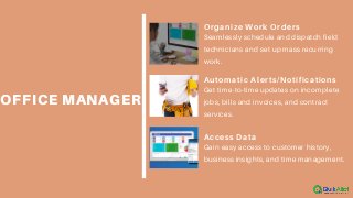 OFFICE MANAGER
Organize Work Orders
Seamlessly schedule and dispatch field
technicians and set up mass recurring
work.
Automatic Alerts/Notifications
Get time-to-time updates on incomplete
jobs, bills and invoices, and contract
services.
Access Data
Gain easy access to customer history,
business insights, and time management.
 