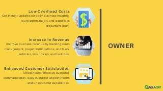 OWNER
Low Overhead Costs
Get instant updates on daily business insights,
route optimization, and paperless
documentation.
Increase In Revenue
Improve business revenue by tracking sales
management, project notifications, and track
vehicles, inventories, and facilities.
Enhanced Customer Satisfaction
Efficient and effective customer
communication, easy customer appointments
and unlock CRM capabilities.
 