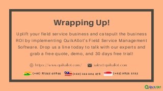 https://www.quikallot.com/ sales@quikallot.com
Wrapping Up!
Uplift your field service business and catapult the business
ROI by implementing QuikAllot’s Field Service Management
Software. Drop us a line today to talk with our experts and
grab a free quote, demo, and 30 days free trial!
(+91) 87545 40844 (+65) 9852 2123(+60) 122 204 278
 