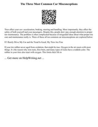 The Three Most Common Car Misconceptions
Tires affect your car s acceleration, braking, steering and handling. More importantly, they affect the
safety of both yourself and your passengers. Despite this, people don t pay enough attention to proper
tire maintenance. The problem is often complicated because of misguided ideas about what proper tire
care and maintenance really is. Three of these all too common car misconceptions are explored below:
If I Rarely Drive My Car and the Tread Is Good, My Tires Are Fine
If your tire rubber never aged from oxidation, that might be true. Oxygen in the air reacts with most
things. It s the reason why iron rusts, fires burn, and many types of rocks have a reddish color. The
rubber in your tires also react with oxygen. This limits their life to
... Get more on HelpWriting.net ...
 