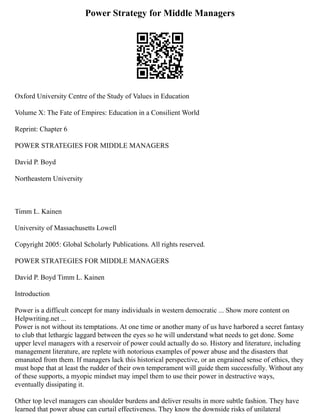 Power Strategy for Middle Managers
Oxford University Centre of the Study of Values in Education
Volume X: The Fate of Empires: Education in a Consilient World
Reprint: Chapter 6
POWER STRATEGIES FOR MIDDLE MANAGERS
David P. Boyd
Northeastern University
Timm L. Kainen
University of Massachusetts Lowell
Copyright 2005: Global Scholarly Publications. All rights reserved.
POWER STRATEGIES FOR MIDDLE MANAGERS
David P. Boyd Timm L. Kainen
Introduction
Power is a difficult concept for many individuals in western democratic ... Show more content on
Helpwriting.net ...
Power is not without its temptations. At one time or another many of us have harbored a secret fantasy
to club that lethargic laggard between the eyes so he will understand what needs to get done. Some
upper level managers with a reservoir of power could actually do so. History and literature, including
management literature, are replete with notorious examples of power abuse and the disasters that
emanated from them. If managers lack this historical perspective, or an engrained sense of ethics, they
must hope that at least the rudder of their own temperament will guide them successfully. Without any
of these supports, a myopic mindset may impel them to use their power in destructive ways,
eventually dissipating it.
Other top level managers can shoulder burdens and deliver results in more subtle fashion. They have
learned that power abuse can curtail effectiveness. They know the downside risks of unilateral
 