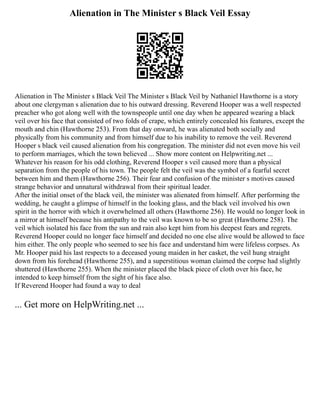 Alienation in The Minister s Black Veil Essay
Alienation in The Minister s Black Veil The Minister s Black Veil by Nathaniel Hawthorne is a story
about one clergyman s alienation due to his outward dressing. Reverend Hooper was a well respected
preacher who got along well with the townspeople until one day when he appeared wearing a black
veil over his face that consisted of two folds of crape, which entirely concealed his features, except the
mouth and chin (Hawthorne 253). From that day onward, he was alienated both socially and
physically from his community and from himself due to his inability to remove the veil. Reverend
Hooper s black veil caused alienation from his congregation. The minister did not even move his veil
to perform marriages, which the town believed ... Show more content on Helpwriting.net ...
Whatever his reason for his odd clothing, Reverend Hooper s veil caused more than a physical
separation from the people of his town. The people felt the veil was the symbol of a fearful secret
between him and them (Hawthorne 256). Their fear and confusion of the minister s motives caused
strange behavior and unnatural withdrawal from their spiritual leader.
After the initial onset of the black veil, the minister was alienated from himself. After performing the
wedding, he caught a glimpse of himself in the looking glass, and the black veil involved his own
spirit in the horror with which it overwhelmed all others (Hawthorne 256). He would no longer look in
a mirror at himself because his antipathy to the veil was known to be so great (Hawthorne 258). The
veil which isolated his face from the sun and rain also kept him from his deepest fears and regrets.
Reverend Hooper could no longer face himself and decided no one else alive would be allowed to face
him either. The only people who seemed to see his face and understand him were lifeless corpses. As
Mr. Hooper paid his last respects to a deceased young maiden in her casket, the veil hung straight
down from his forehead (Hawthorne 255), and a superstitious woman claimed the corpse had slightly
shuttered (Hawthorne 255). When the minister placed the black piece of cloth over his face, he
intended to keep himself from the sight of his face also.
If Reverend Hooper had found a way to deal
... Get more on HelpWriting.net ...
 