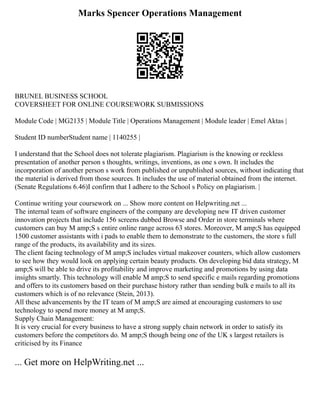Marks Spencer Operations Management
BRUNEL BUSINESS SCHOOL
COVERSHEET FOR ONLINE COURSEWORK SUBMISSIONS
Module Code | MG2135 | Module Title | Operations Management | Module leader | Emel Aktas |
Student ID numberStudent name | 1140255 |
I understand that the School does not tolerate plagiarism. Plagiarism is the knowing or reckless
presentation of another person s thoughts, writings, inventions, as one s own. It includes the
incorporation of another person s work from published or unpublished sources, without indicating that
the material is derived from those sources. It includes the use of material obtained from the internet.
(Senate Regulations 6.46)I confirm that I adhere to the School s Policy on plagiarism. |
Continue writing your coursework on ... Show more content on Helpwriting.net ...
The internal team of software engineers of the company are developing new IT driven customer
innovation projects that include 156 screens dubbed Browse and Order in store terminals where
customers can buy M amp;S s entire online range across 63 stores. Moreover, M amp;S has equipped
1500 customer assistants with i pads to enable them to demonstrate to the customers, the store s full
range of the products, its availability and its sizes.
The client facing technology of M amp;S includes virtual makeover counters, which allow customers
to see how they would look on applying certain beauty products. On developing bid data strategy, M
amp;S will be able to drive its profitability and improve marketing and promotions by using data
insights smartly. This technology will enable M amp;S to send specific e mails regarding promotions
and offers to its customers based on their purchase history rather than sending bulk e mails to all its
customers which is of no relevance (Stein, 2013).
All these advancements by the IT team of M amp;S are aimed at encouraging customers to use
technology to spend more money at M amp;S.
Supply Chain Management:
It is very crucial for every business to have a strong supply chain network in order to satisfy its
customers before the competitors do. M amp;S though being one of the UK s largest retailers is
criticised by its Finance
... Get more on HelpWriting.net ...
 