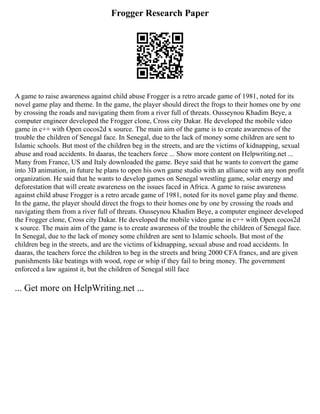 Frogger Research Paper
A game to raise awareness against child abuse Frogger is a retro arcade game of 1981, noted for its
novel game play and theme. In the game, the player should direct the frogs to their homes one by one
by crossing the roads and navigating them from a river full of threats. Ousseynou Khadim Beye, a
computer engineer developed the Frogger clone, Cross city Dakar. He developed the mobile video
game in c++ with Open cocos2d x source. The main aim of the game is to create awareness of the
trouble the children of Senegal face. In Senegal, due to the lack of money some children are sent to
Islamic schools. But most of the children beg in the streets, and are the victims of kidnapping, sexual
abuse and road accidents. In daaras, the teachers force ... Show more content on Helpwriting.net ...
Many from France, US and Italy downloaded the game. Beye said that he wants to convert the game
into 3D animation, in future he plans to open his own game studio with an alliance with any non profit
organization. He said that he wants to develop games on Senegal wrestling game, solar energy and
deforestation that will create awareness on the issues faced in Africa. A game to raise awareness
against child abuse Frogger is a retro arcade game of 1981, noted for its novel game play and theme.
In the game, the player should direct the frogs to their homes one by one by crossing the roads and
navigating them from a river full of threats. Ousseynou Khadim Beye, a computer engineer developed
the Frogger clone, Cross city Dakar. He developed the mobile video game in c++ with Open cocos2d
x source. The main aim of the game is to create awareness of the trouble the children of Senegal face.
In Senegal, due to the lack of money some children are sent to Islamic schools. But most of the
children beg in the streets, and are the victims of kidnapping, sexual abuse and road accidents. In
daaras, the teachers force the children to beg in the streets and bring 2000 CFA francs, and are given
punishments like beatings with wood, rope or whip if they fail to bring money. The government
enforced a law against it, but the children of Senegal still face
... Get more on HelpWriting.net ...
 