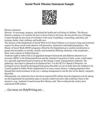 Social Work Mission Statement Sample
Mission statement
Mission: To encourage, progress, and defend the health and well being of children. The Rescue
Mission s purpose is to minister the love of Jesus Christ to the least, the last and the loss of Orange
County through the provision of assistance in the areas of guidance, counselling, education, job
training, shelter, food, clothing, and health care.
The mission of the Department of Social Work at Cal State Fullerton is to instruct rising and conferred
experts for direct social work rehearse with powerless, minimized, and hindered populaces. The
Master of Social Work (MSW) programs offered by the Department give careful consideration to
people and assembles in socially, socially, and monetarily differing situations, with exceptional ...
Show more content on Helpwriting.net ...
Anaheim ought to rather look at an upgraded transport framework and different alternatives to
associate ARTIC to the Disneyland Resort and the Anaheim Convention Centre, as per a draft report
by a specially appointed board of trustees of the Orange County Transportation Authority. The
gathering s last report is planned to be displayed Nov. 9 to the OCTA s Board of Directors. An
ecological survey should be discharged keep going December yet set on hold when the Anaheim City
Council guided its Public Works Department to re assess course choices. Lodging proprietor Paul
Durand had voiced resistance to the city s starting arrangement to run the line on his family s property
that holds.
Subsequently, city authorities have shaved an expected $20 million from development costs by taking
out the requirement for prominent space to assume control inn arrive that could have been in the
streetcar s way, Anaheim Councilwoman Kris Murray said. That would push the sticker price
underneath $300 million .
... Get more on HelpWriting.net ...
 