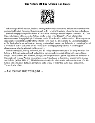 The Nature Of The African Landscape
The Landscape: In this section, I seek to investigate how the nature of the African landscape has been
depicted in Heart of Darkness. Questions such as 1.) How the Orientalist others the foreign landscape
2.) What is the psychological influence of the African landscape on the European colonisers? 3.) Does
the psychological influenceon the Whites similar to that of the Blacks? 4.) And, what are the
consequences of that psychological influence on the White invaders and the natives? These arguments
are presented in ascending order of importance. I will study the colonial and the Oriental conception
of the foreign landscape as Marlow s journey involves both trajectories. I also aim at exploring Conrad
s mechanism that he uses to hit on the serious issue of the psychological state of the European
characters and who he reflects it in his narrative.
The abundant reports, literary narratives, and the variety of representations of the early travellers that
belong to different social, cultural, and political backgrounds presented Africa with a very shining
image. They loomed Africa as exotic, strange, and the promised of golden opportunities. However, in
the nineteenth century Western colonial discourse, Africabegan to function as a synonym to absence
and infinite. (Miller, 1996: 92). This is because the colonial missionaries and administration of Africa
turns it into a realm of darkness, corruption, and a source of terror that lacks shape and pattern.
The credential of this
... Get more on HelpWriting.net ...
 