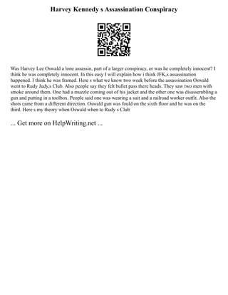 Harvey Kennedy s Assassination Conspiracy
Was Harvey Lee Oswald a lone assassin, part of a larger conspiracy, or was he completely innocent? I
think he was completely innocent. In this easy I will explain how i think JFK,s assassination
happened. I think he was framed. Here s what we know two week before the assassination Oswald
went to Rudy Judy,s Club. Also people say they felt bullet pass there heads. They saw two men with
smoke around them. One had a muzzle coming out of his jacket and the other one was disassembling a
gun and putting in a toolbox. People said one was wearing a suit and a railroad worker outfit. Also the
shots came from a different direction. Oswald gun was fould on the sixth floor and he was on the
third. Here s my theory when Oswald when to Rudy s Club
... Get more on HelpWriting.net ...
 