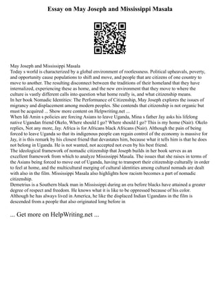 Essay on May Joseph and Mississippi Masala
May Joseph and Mississippi Masala
Today s world is characterized by a global environment of rootlessness. Political upheavals, poverty,
and opportunity cause populations to shift and move, and people that are citizens of one country to
move to another. The resulting disconnect between the traditions of their homeland that they have
internalized, experiencing these as home, and the new environment that they move to where the
culture is vastly different calls into question what home really is, and what citizenship means.
In her book Nomadic Identities: The Performance of Citizenship, May Joseph explores the issues of
migrancy and displacement among modern peoples. She contends that citizenship is not organic but
must be acquired ... Show more content on Helpwriting.net ...
When Idi Amin s policies are forcing Asians to leave Uganda, Mina s father Jay asks his lifelong
native Ugandan friend Okelo, Where should I go? Where should I go? This is my home (Nair). Okelo
replies, Not any more, Jay. Africa is for Africans black Africans (Nair). Although the pain of being
forced to leave Uganda so that its indigenous people can regain control of the economy is massive for
Jay, it is this remark by his closest friend that devastates him, because what it tells him is that he does
not belong in Uganda. He is not wanted, not accepted not even by his best friend.
The ideological framework of nomadic citizenship that Joseph builds in her book serves as an
excellent framework from which to analyze Mississippi Masala. The issues that she raises in terms of
the Asians being forced to move out of Uganda, having to transport their citizenship culturally in order
to feel at home, and the multicultural merging of cultural identities among cultural nomads are dealt
with also in the film. Mississippi Masala also highlights how racism becomes a part of nomadic
citizenship.
Demetrius is a Southern black man in Mississippi during an era before blacks have attained a greater
degree of respect and freedom. He knows what it is like to be oppressed because of his color.
Although he has always lived in America, he like the displaced Indian Ugandans in the film is
descended from a people that also originated long before in
... Get more on HelpWriting.net ...
 