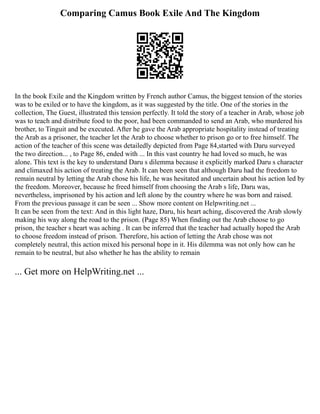 Comparing Camus Book Exile And The Kingdom
In the book Exile and the Kingdom written by French author Camus, the biggest tension of the stories
was to be exiled or to have the kingdom, as it was suggested by the title. One of the stories in the
collection, The Guest, illustrated this tension perfectly. It told the story of a teacher in Arab, whose job
was to teach and distribute food to the poor, had been commanded to send an Arab, who murdered his
brother, to Tinguit and be executed. After he gave the Arab appropriate hospitality instead of treating
the Arab as a prisoner, the teacher let the Arab to choose whether to prison go or to free himself. The
action of the teacher of this scene was detailedly depicted from Page 84,started with Daru surveyed
the two direction... , to Page 86, ended with ... In this vast country he had loved so much, he was
alone. This text is the key to understand Daru s dilemma because it explicitly marked Daru s character
and climaxed his action of treating the Arab. It can been seen that although Daru had the freedom to
remain neutral by letting the Arab chose his life, he was hesitated and uncertain about his action led by
the freedom. Moreover, because he freed himself from choosing the Arab s life, Daru was,
nevertheless, imprisoned by his action and left alone by the country where he was born and raised.
From the previous passage it can be seen ... Show more content on Helpwriting.net ...
It can be seen from the text: And in this light haze, Daru, his heart aching, discovered the Arab slowly
making his way along the road to the prison. (Page 85) When finding out the Arab choose to go
prison, the teacher s heart was aching . It can be inferred that the teacher had actually hoped the Arab
to choose freedom instead of prison. Therefore, his action of letting the Arab chose was not
completely neutral, this action mixed his personal hope in it. His dilemma was not only how can he
remain to be neutral, but also whether he has the ability to remain
... Get more on HelpWriting.net ...
 