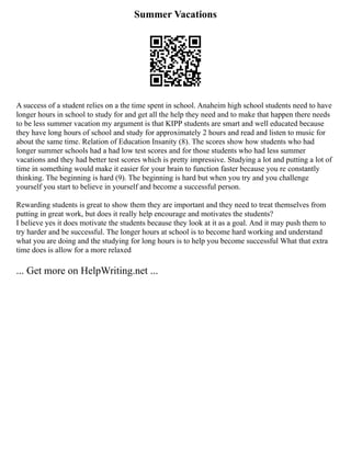 Summer Vacations
A success of a student relies on a the time spent in school. Anaheim high school students need to have
longer hours in school to study for and get all the help they need and to make that happen there needs
to be less summer vacation my argument is that KIPP students are smart and well educated because
they have long hours of school and study for approximately 2 hours and read and listen to music for
about the same time. Relation of Education Insanity (8). The scores show how students who had
longer summer schools had a had low test scores and for those students who had less summer
vacations and they had better test scores which is pretty impressive. Studying a lot and putting a lot of
time in something would make it easier for your brain to function faster because you re constantly
thinking. The beginning is hard (9). The beginning is hard but when you try and you challenge
yourself you start to believe in yourself and become a successful person.
Rewarding students is great to show them they are important and they need to treat themselves from
putting in great work, but does it really help encourage and motivates the students?
I believe yes it does motivate the students because they look at it as a goal. And it may push them to
try harder and be successful. The longer hours at school is to become hard working and understand
what you are doing and the studying for long hours is to help you become successful What that extra
time does is allow for a more relaxed
... Get more on HelpWriting.net ...
 