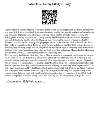 What Is A Healthy Lifestyle Essay
Healthy lifestyle Healthy lifestyle is basically a term which means adopting all the health care activity
in your daily life. Also being healthy means following a healthy diet, regular workout and other health
care activities. There are some advantages to living with a healthy lifestyle, such as looking and
feeling good, avoiding many diseases. Eating healthy food is considered to be the most important
approach to leading a healthy lifestyle. There are many steps in the process of being in a healthy
lifestyle. In order to be in a healthy lifestyle people have to make healthier choices in their life. First
that you have to avoid anything that is not good for you and choose healthier food options. People in
their daily life eat many things that are dangerous for their health such as unhealthy food that is either
fast food or too many sweets and things that are fried as well as soft drinks. Making healthy choices is
hard for many people, ... Show more content on Helpwriting.net ...
There are many foods in our diets today that is filled with sugar or unnecessary things that we eat and
we are unaware of. Our diets should be consisted of lots of vegetables and protein to be able to live
healthier and not having things such as too much oil or sugar and salt in our diets. Another important
strategy to use is to make sure not to overeat. According to an article on Health.com research had been
done in Japan and what they realized was that they would only eat until they were 80 percent full. This
helps them live longer and live healthier without feeling overstuffed with food. To eat better you must
able to see your food and that would be very difficult if you are watching T.V. or your laptop while
you are eating. Eating a meal with people and communicating is a very good way to be able to both
connect with people as well as eating slower and realizing you are full quicker ( 9 Ways To Live
... Get more on HelpWriting.net ...
 